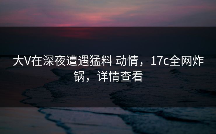 大V在深夜遭遇猛料 动情，17c全网炸锅，详情查看